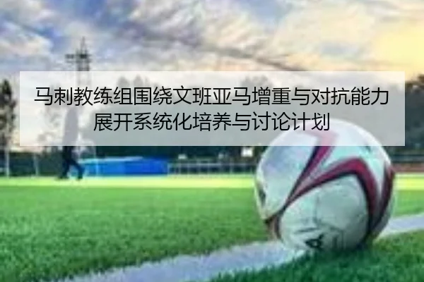 马刺教练组围绕文班亚马增重与对抗能力展开系统化培养与讨论计划